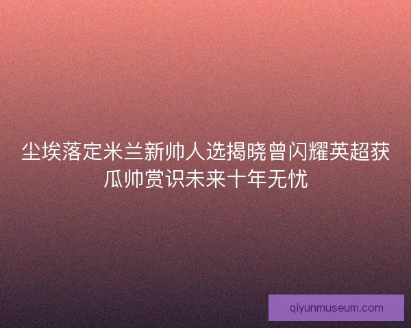 尘埃落定米兰新帅人选揭晓曾闪耀英超获瓜帅赏识未来十年无忧 尘埃落定米兰新帅人选揭晓曾闪耀英超获瓜帅赏识未来十年无忧
