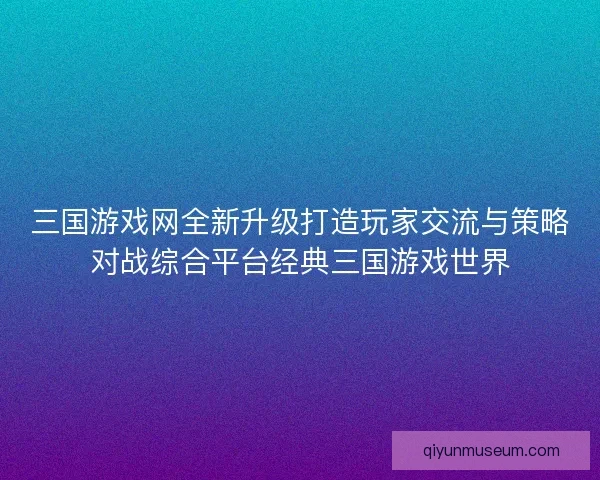 三国游戏网全新升级打造玩家交流与策略对战综合平台经典三国游戏世界