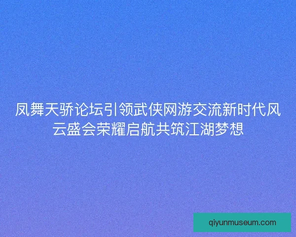 凤舞天骄论坛引领武侠网游交流新时代风云盛会荣耀启航共筑江湖梦想