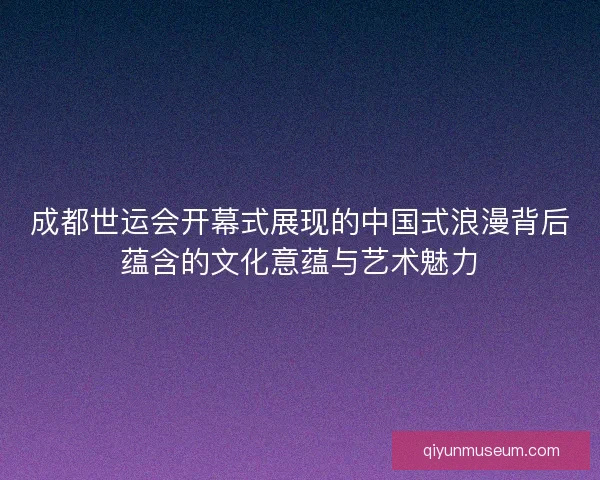 成都世运会开幕式展现的中国式浪漫背后蕴含的文化意蕴与艺术魅力